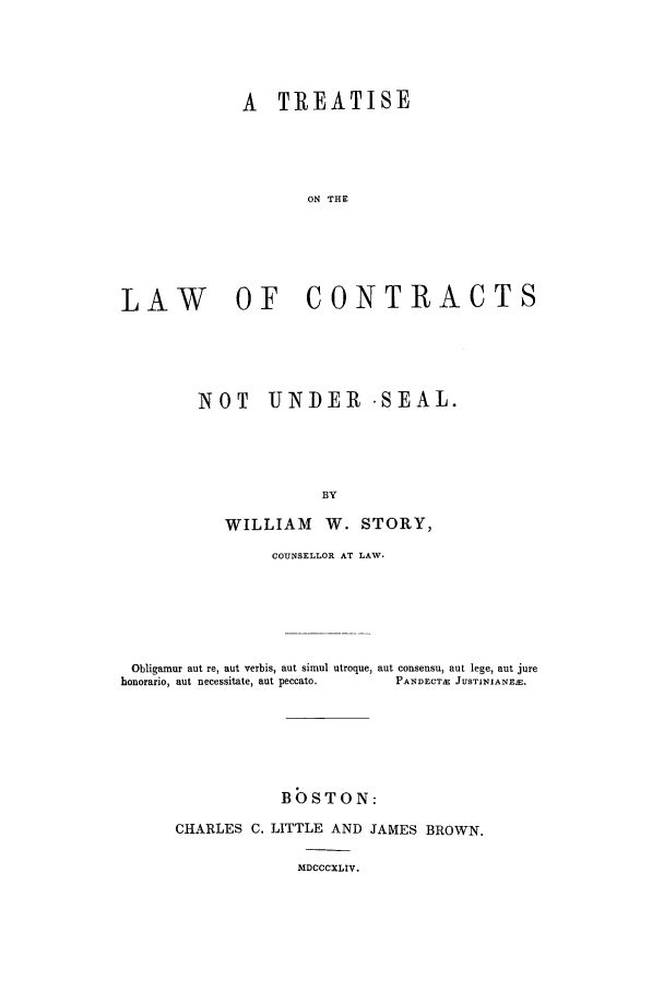 handle is hein.beal/trlanun0001 and id is 1 raw text is: A TREATISE
ON THE
LAW OF CONTRACTS

NOT UNDER -SEAL.
BY
WILLIAM W. STORY,

COUNSELLOR AT LAW.
Obligamur aut re, aut verbis, aut simul utroque, aut consensu, aut lege, aut jure
honorario, aut necessitate, aut peccato.         PANDECTE JUSTINIANE.E.
BOSTON:
CHARLES C. LITTLE AND JAMES BROWN.

MDCCCXLIV.


