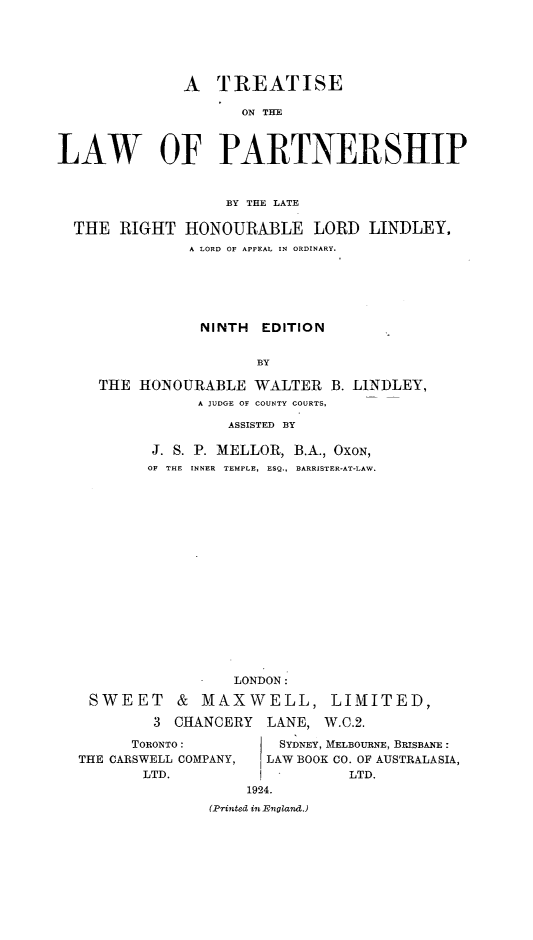 handle is hein.beal/trlap0001 and id is 1 raw text is: A TREATISE
ON THE
LAW OF PARTNERSHIP
BY THE LATE
THE RIGHT HONOURABLE LORD LINDLEY,
A LORD OF APPEAL IN ORDINARY.
NINTH EDITION
BY
THE HONOURABLE WALTER B. LINDLEY,
A JUDGE OF COUNTY COURTS,
ASSISTED BY

J. S. P. MELLOR, B.A., OXON,
OF THE INNER TEMPLE, ESQ., BARRISTER-AT-LAW.

LONDON:
SWEET & MAXWELL, LIMITED,
3 CHANCERY      LANE, W.C.2.
TORONTO :           SYDNEY, MELBOURNE, BRISBANE :
THE CARSWELL COMPANY,     LAW BOOK CO. OF AUSTRALASIA,
LTD.            I           LTD.
1924.
(Printed in England.)


