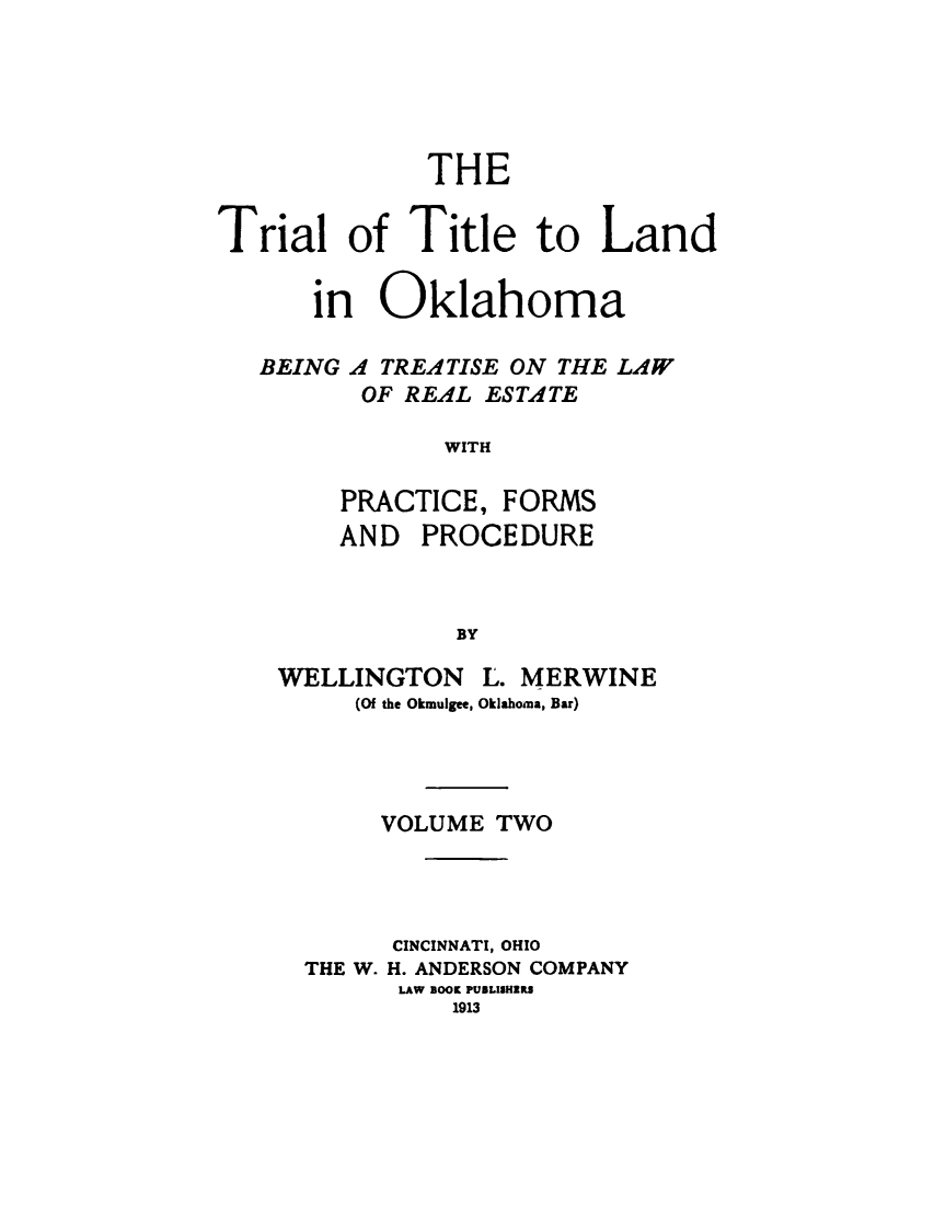 handle is hein.beal/trltlnd0002 and id is 1 raw text is: 





              THE


Trial of Title to Land

      in Oklahoma

   BEING A TREATISE ON THE LAW
         OF REAL ESTATE

               WITH

        PRACTICE, FORMS
        AND PROCEDURE



               BY


WELLINGTON L. MERWINE
     (Of the Okmulgee, Oklahoma, Bar)


     VOLUME TWO




     CINCINNATI, OHIO
THE W. H. ANDERSON COMPANY
      LAW BOOK PUILISHIRS
          1913


