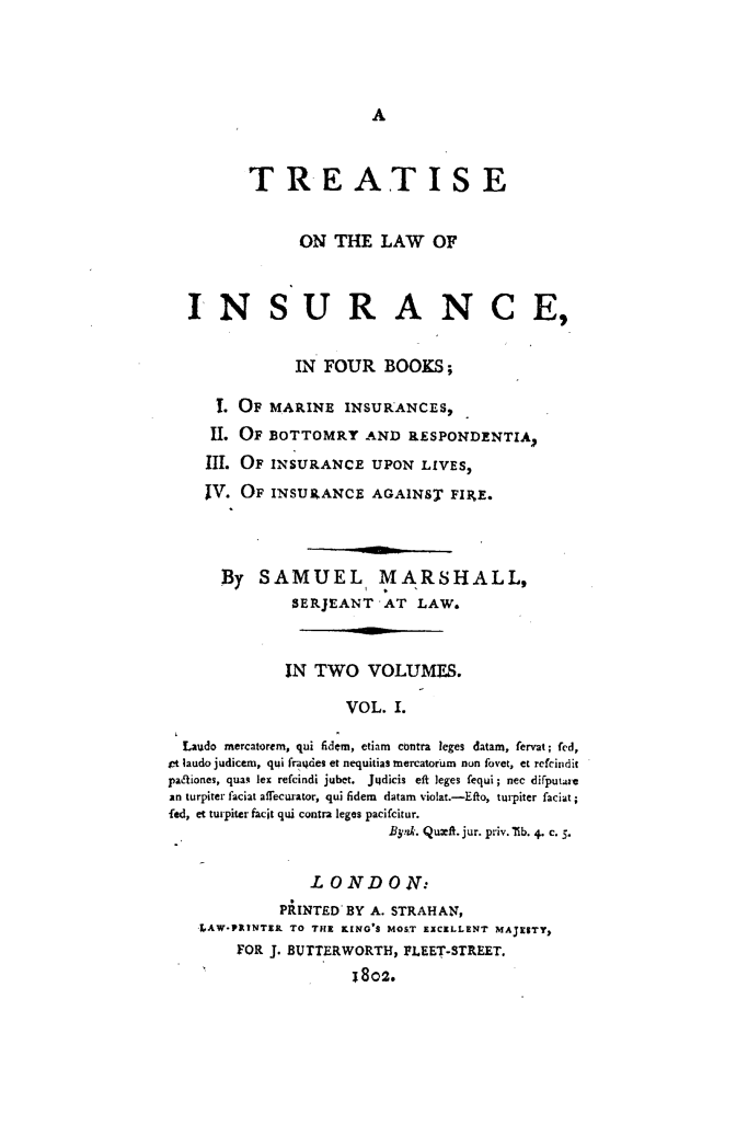 handle is hein.beal/trlwinsfour0001 and id is 1 raw text is: A

TREATISE
ON THE LAW OF
INSURANCE,
IN FOUR BOOKS;
I. OF MARINE INSURANCES,
II. OF BOTTOMRY AND RESPONDENTIA,
III. OF INSURANCE UPON LIVES,
IV. OF INSURANCE AGAINST FIFE.
By SAMUEL MARSHALL,
SERJEANT AT LAW.
IN TWO VOLUMES.
VOL. I.
Laudo mercatorem, qui fidem, etiam contra leges datam, fervat; fed,
jet laudo judicem, qui fra4des et nequitias mercatorum nun fovet, et rcfciiidit
paLliones, quas lex refcindi jubet. Jusdicis eft leges fequi; nec difputarc
an turpiter faciat affecurator, qui Sdem datam violat.-Efto, turpiter faciat;
fed, et turpiter facit qui contra leges pacifcitur.
Bynk. Qumft. jur. priv. lib. 4. c. S.
LONDON:
PRINTED BY A. STRAHAN,
,LAW*PRINTER TO THE KING'S MOST EXCELLENT MAJESTY,
FOR J. BUTTERWORTH, FLEET-STREET.
1802.


