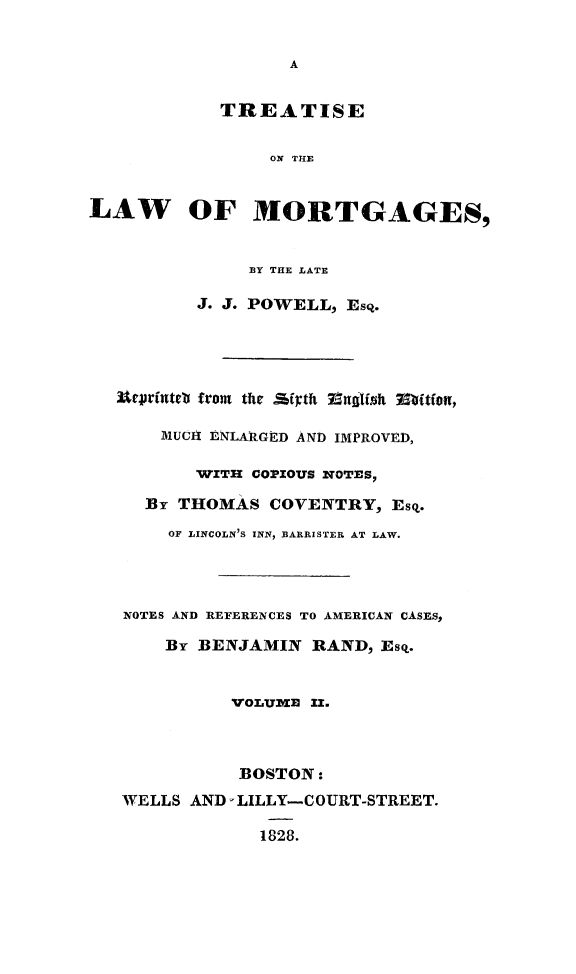 handle is hein.beal/trlwmortgs0002 and id is 1 raw text is: 





            TREATISE

                 ON THE


LAW OF MORTGAGES,


               BY THE LATE

          J. J. POWELL, Esq.




   Utprinteb from the Ji:th  71ndIfift Mitfon,

       MUCA ENLARAGED AND IMPROVED,

          WITH COPIOUS NOTESP

     :BY THOMAS COVENTRY, Esq.
       OF LINCOLN'S INN, BARRISTER AT LAW.




   NOTES AND REFERENCES TO AMERICAN CASES,

       By BENJAMIN RAND, Esq.


             VOLUME II.



             BOSTON:
   WELLS AND LILLY-COURT-STREET.

                1828.



