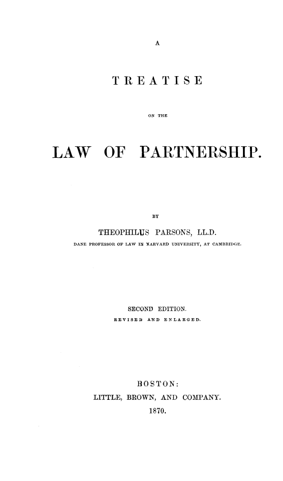 handle is hein.beal/trlwpart0001 and id is 1 raw text is: T REATISE
ON THE
LAW OF PARTNERSHIP.
BY

THEOPHILUS PARSONS, LL.D.
DANE PROFESSOR OF LAW IN YARVARD UNIVERSITY, AT CAMBRIDGE.
SECOND EDITION.
REVISED AND ENLARGED.
B3OSTON:
LITTLE, BROWN, AND COMPANY.
1870.


