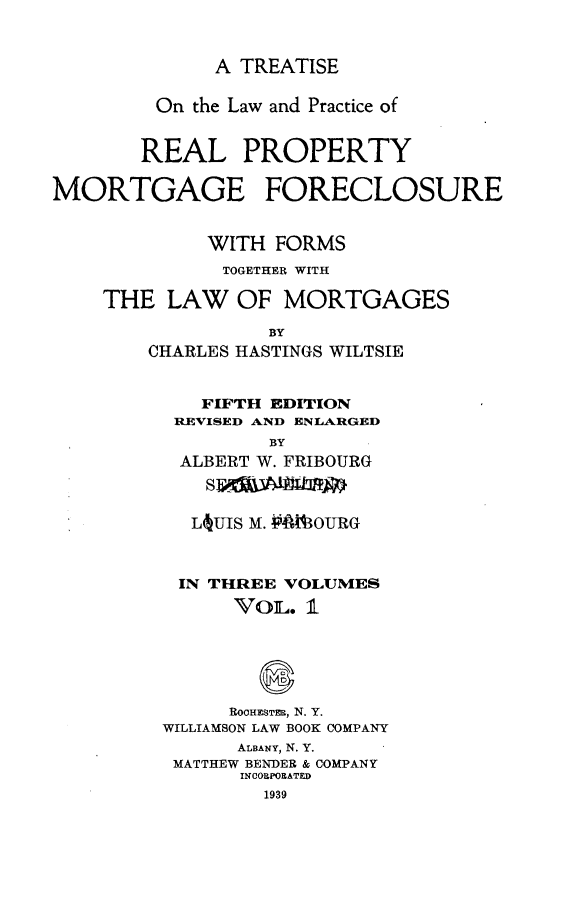 handle is hein.beal/trlwprc0001 and id is 1 raw text is: 



A TREATISE


         On the Law and Practice of


       REAL PROPERTY

MORTGAGE FORECLOSURE


             WITH  FORMS
             TOGETHER WITH

    THE   LAW  OF  MORTGAGES

                  BY
        CHARLES HASTINGS WILTSIE


   FIFTH EDITION
 REVISED AND ENLARGED
         BY
 ALBERT W. FRIBOURG



 L  UIS M. AMAOURG



 IN THREE VOLUMES
      VOL.  1






      ROOHESTER, N. Y.
WILLIAMSON LAW BOOK COMPANY
      ALBANY, N. Y.
 MATTHEW BENDER & COMPANY
      INCORPORATED
        1939


