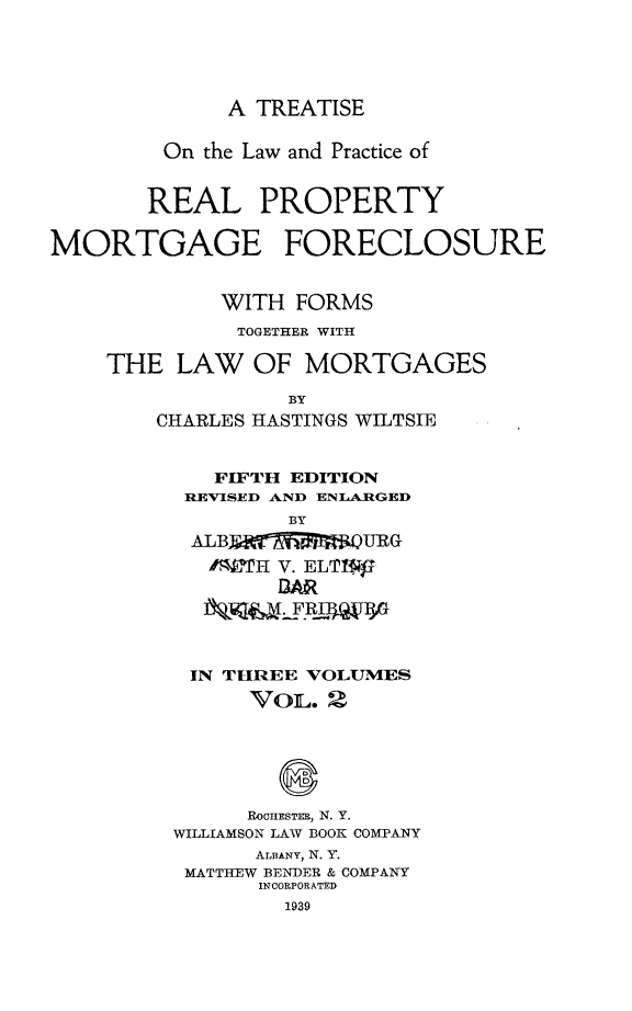 handle is hein.beal/trlwprc0002 and id is 1 raw text is: 





              A TREATISE

         On the Law and Practice of


       REAL PROPERTY

MORTGAGE FORECLOSURE


             WITH  FORMS
             TOGETHER WITH

    THE   LAW  OF  MORTGAGES

                  BY
        CHARLES HASTINGS WILTSIE


            FIFTH EDITION
          REVISED AND ENLARGED
                  BY
           ALB FtT-     URG
           /W1'H V. ELTI1
                 BAR




           IN THREE VOLUMES
               VOL.  2






               ROCHESTER, N. Y.
         WILLIAMSON LAW BOOK COMPANY
                ALBANY, N. Y.
          MATTHEW BEN-DER & COMPANY
                INCORPORATED
                  1939


