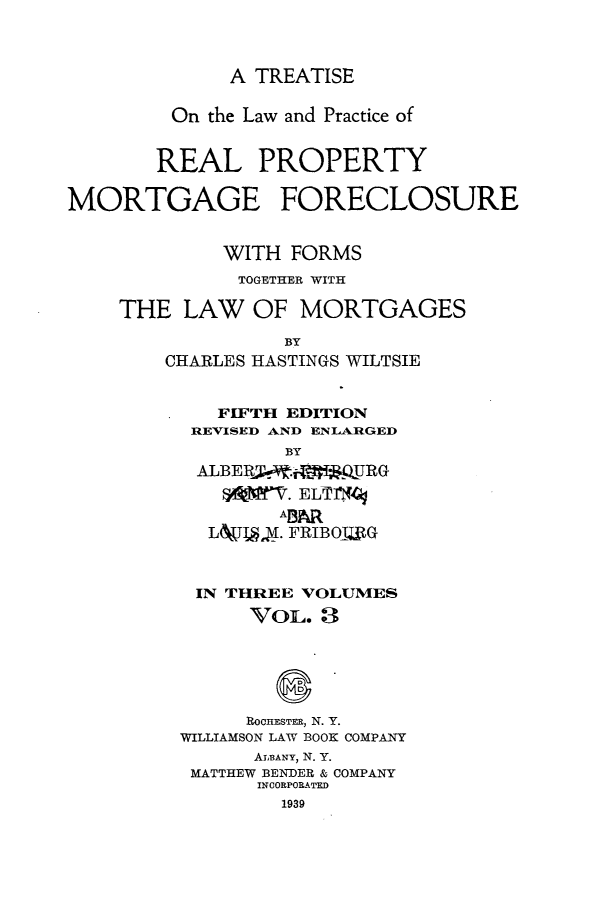 handle is hein.beal/trlwprc0003 and id is 1 raw text is: 



              A TREATISE

         On the Law and Practice of


       REAL PROPERTY

MORTGAGE FORECLOSURE


             WITH  FORMS
             TOGETHER WITH

    THE   LAW   OF MORTGAGES

                  BY
        CHARLES HASTINGS WILTSIE


             FIFTH EDITION
          REVISED AND ENLARGED
                  BY
           ALBERM  .f   URG



           L&1f  I. FRIBOIXG



           IN THREE VOLUMES
               VOL.  3






               ROCHESTER, N. Y.
         WILLIAMSON LAW BOOK COMPANY
                ALBANY, N. Y.
          MATTHEW BENDER & COMPANY
                INCORPORATED
                  1939


