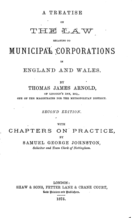 handle is hein.beal/trlwrmcw0001 and id is 1 raw text is: 

A  TREATISE

       ON


RELATING TO


MUNICIPR -CORPORATIONS

                  IN

     ENGLAND AND WALES.


                  BY
       THOMAS   JAMES  ARNOLD,
             OF LINCOLN'S INN, ESQ.,
   ONE OF THE MAGISTRATES FOR THE METROPOLITAN DISTRICT.



            SECOND EDITION.


                 WITH


CHAPTERS


ON PRACTICE,
BY


  SAMUEL   GEORGE   JOHNSTON,
      Solicitor and Town Clerk of Nottingham.








             LONDON:
SHAW & SONS, FETTER LANE & CRANE COURT,
          La, Uintrs anb Subisbhro.

              1875.


