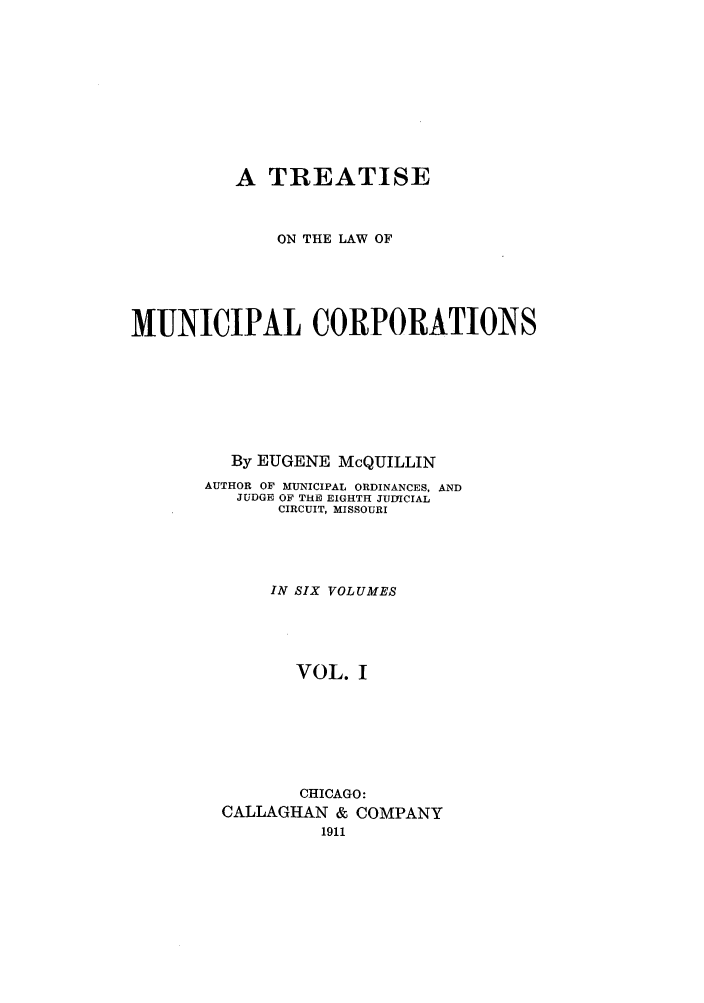 handle is hein.beal/trmunpco0001 and id is 1 raw text is: A TREATISE
ON THE LAW OF
MUNICIPAL CORPORATIONS
By EUGENE McQUILLIN
AUTHOR OF MUNICIPAL ORDINANCES, AND
JUDGE OF THE EIGHTH JUDICIAL
CIRCUIT, MISSOURI
IN SIX VOLUMES
VOL. I
CHICAGO:
CALLAGHAN & COMPANY


