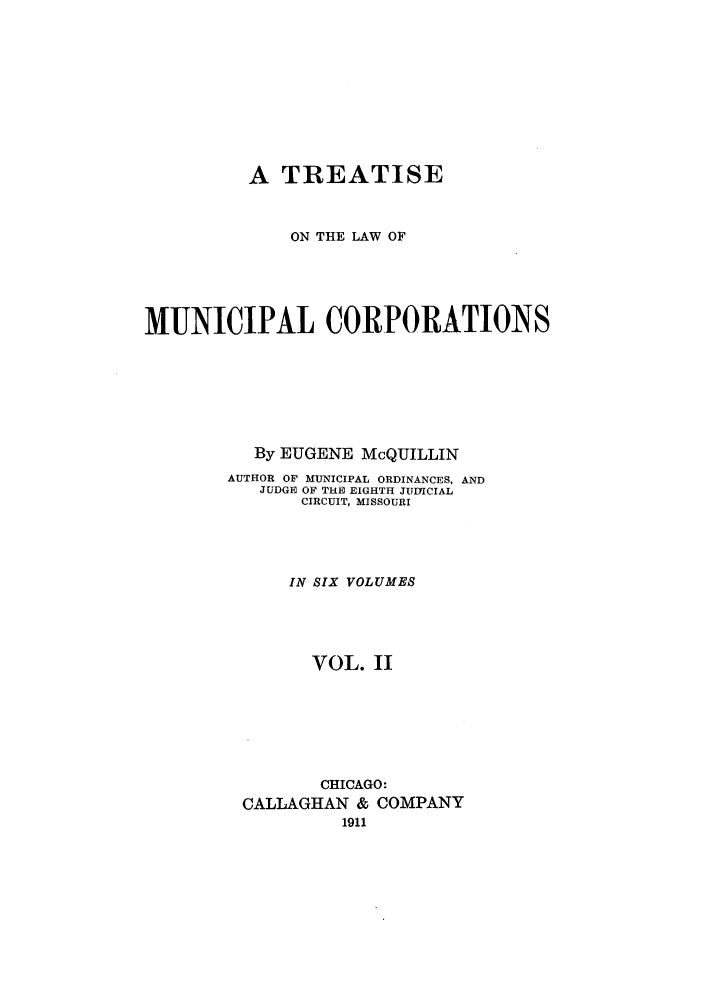 handle is hein.beal/trmunpco0002 and id is 1 raw text is: A TREATISE
ON THE LAW OF
MUNICIPAL CORPORATIONS
By EUGENE McQUILLIN
AUTHOR OF MUNICIPAL ORDINANCES, AND
JUDGE OF THE EIGHTH JUDICIAL
CIRCUIT, MISSOURI
IN SIX VOLUMES
VOL. II
CHICAGO:
CALLAGHAN & COMPANY
1911


