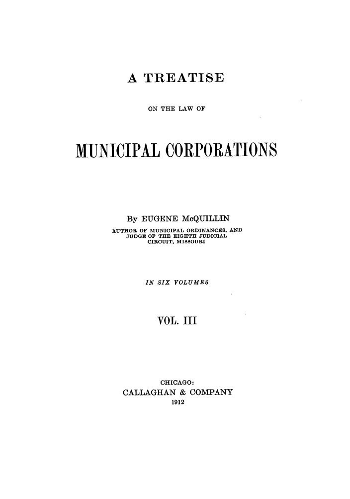 handle is hein.beal/trmunpco0003 and id is 1 raw text is: A TREATISE
ON THE LAW OF
MUNICIPAL CORPORATIONS
By EUGENE MoQUILLIN
AUTHOR OF MUNICIPAL ORDINANCES, AND
JUDGE OF THE EIGHTH JUDICIAL
CIRCUIT, MISSOURI
IN SIX VOLUMES
VOL. III
CHICAGO:
CALLAGHAN & COMPANY
1912


