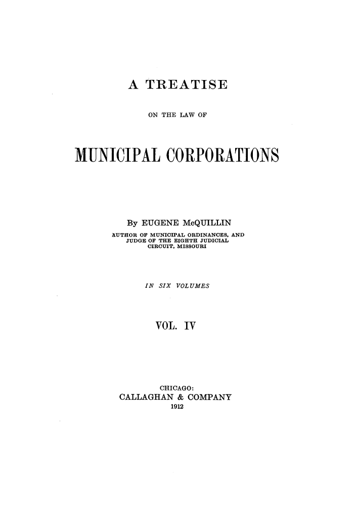 handle is hein.beal/trmunpco0004 and id is 1 raw text is: A TREATISE
ON THE LAW OF
MUNICIPAL CORPORATIONS
By EUGENE MeQUILLIN
AUTHOR OF MUNICIPAL ORDINANCES, AND
JUDGE OF THE EIGHTH JUDICIAL
CIRCUIT, MISSOURI
IN SIX VOLUMES
VOL. IV
CHICAGO:
CALLAGHAN & COMPANY
1912


