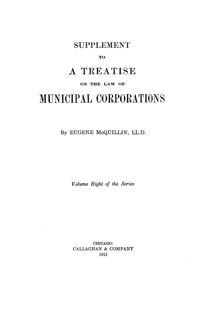 handle is hein.beal/trmunpco0008 and id is 1 raw text is: SUPPLEMENT

TO
A TREATISE
ON THE LAW OF
MUNICIPAL CORPORATIONS
By EUGENE McQUILLIN, LL.D..
Volume Eight of the Series
CHICAGO:
CALLAGHAN & COMPANY
1921


