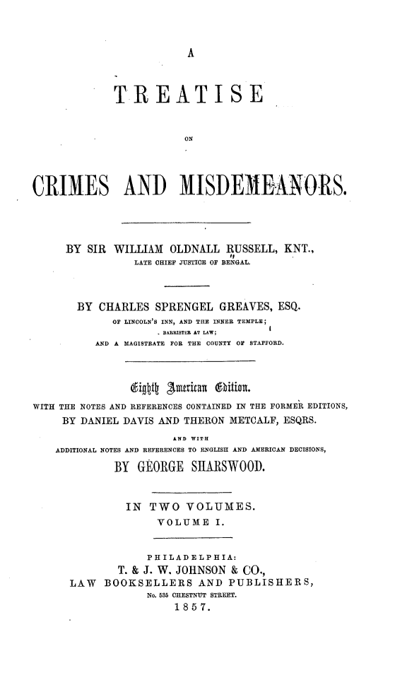 handle is hein.beal/trocrmis0001 and id is 1 raw text is: A

TREATISE
ON
CRIMES AND MISDEMEANORS.
BY SIR WILLIAM OLDNALL RUSSELL, KNT.,
LATE CHIEF JUSTICE OF BENGAL.
BY CHARLES SPRENGEL GREAVES, ESQ.
OF LINCOLN'S INN, AND THE INNER TEMPLE;
BARRISTER AT LAW;
AND A MAGISTRATE FOR THE COUNTY OF STAFFORD.
digttg   erxta   xzz.
WITH THE NOTES AND REFERENCES CONTAINED IN THE FORMER EDITIONS,
BY DANIEL DAVIS AND THERON METCALF, ESQRS.
AND WITH
ADDITIONAL NOTES AND REFERENCES TO ENGLISH AND AMERICAN DECISIONS,
BY GEORGE SHARSWOOD.
IN TWO VOLUMES.
VOLUME I.
PHILADELPHIA:
T. & J. W. JOHNSON & CO.,
LAW BOOKSELLERS AND PUBLISHERS,
No. MIN CHESTNUT STREET.
18 5 7.


