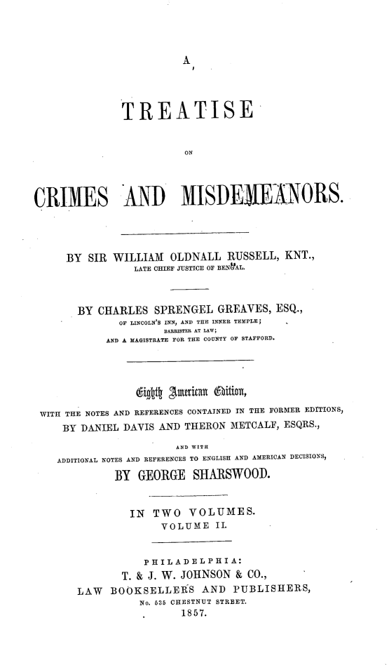 handle is hein.beal/trocrmis0002 and id is 1 raw text is: A

TREATISE
ON
CRIMES AND MISDEIEIANORS.
BY SIR WILLIAM OLDNALL RUSSELL, KNT.,
LATE CHIEF JUSTICE OF BENNAL.
BY CHARLES SPRENGEL GREAVES, ESQ.,
OF LINCOLN'S INN, AND THE INNER TEMPLE;
BARRISTER AT LAW;
AND A MAGISTRATE FOR THE COUNTY OF STAFFORD.
WITH THE NOTES AND REFERENCES CONTAINED IN THE FORMER EDITIONS,
BY DANIEL DAVIS AND THERON METCALF, ESQRS.,
AND WITH
ADDITIONAL NOTES AND REFERENCES TO ENGLISH AND AMERICAN DECISIONS,
BY GEORGE SHARSWOOD.
IN TWO VOLUMES.
VOLUME II.
PHILADELPHIA:
T. & J. W. JOHNSON & CO.,
LAW BOOKSELLERS AND PUBLISHERS,
No. 636 CHESTNUT STREET.
1857.


