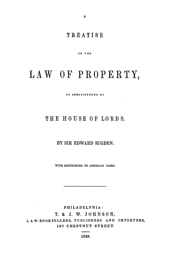 handle is hein.beal/trolp0001 and id is 1 raw text is: TREATISE
OF THE
LAW OF PROPERTY,
AS ADMINISTERED BY
THE HOUSE OF LORDS.
BY SIR EDWARD SUGDEN.
WITH REFERENCES TO AMERICAN CASES.
PHILADELPHIA:
T. & J. W. JOHNSON,
L AW-BOOKSELLERS, PUBLISHERS AND IMPORTERS,
197 CHESTNUT STREET.
1849.


