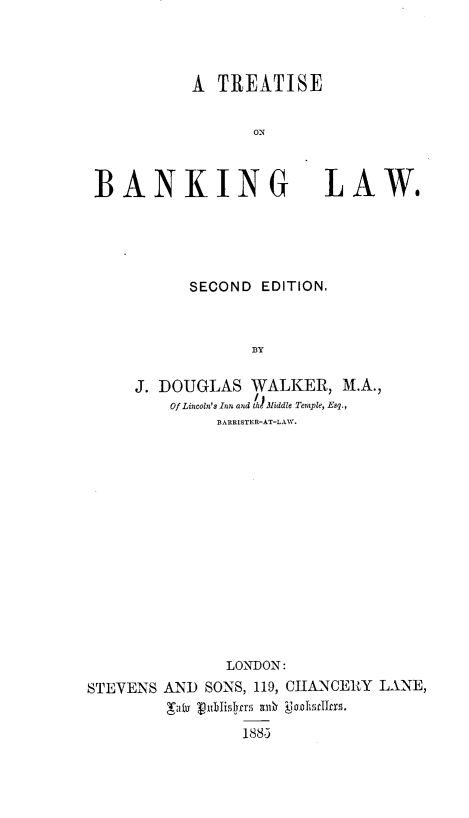 handle is hein.beal/trsbnklaw0001 and id is 1 raw text is: A TREATISE
ON

BANKING LAW.
SECOND EDITION.
BY
J. DOUGLAS WALKER, M.A.,
Of Lincoln's Inn and th Middle Temple, Esq.,
BARRISTER-AT-LAW.

LONDON:
STEVENS AN) SONS, 119, CHANCERY LANE,
Baby V1ublislrs gan  ui~jadscXc1.
1883


