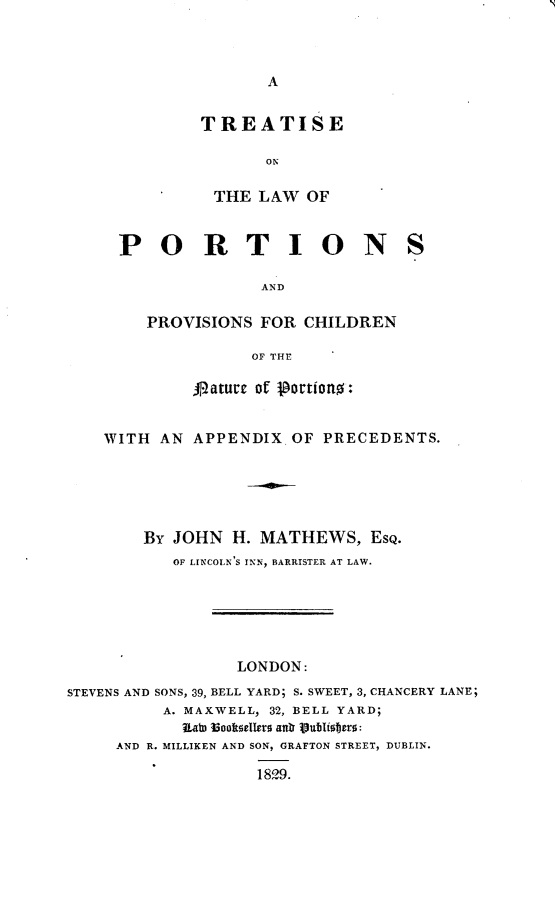 handle is hein.beal/trsport0001 and id is 1 raw text is: 



A


TREATISE

       ON

 THE  LAW  OF


PORTION

               AND

   PROVISIONS  FOR CHILDREN

              OF THE

        A1laturc of 1ortiono:


S


    WITH  AN APPENDIX  OF PRECEDENTS.





        By JOHN  H. MATHEWS,   EsQ.
           OF LINCOLN S INN, BARRISTER AT LAW.






                  LONDON:
STEVENS AND SONS, 39, BELL YARD; S. SWEET, 3, CHANCERY LANE;
          A. MAXWELL, 32, BELL YARD;
            ItatD Iooftsellers at 1ublisters:
     AND R. MILLIKEN AND SON, GRAFTON STREET, DUBLIN.

                    1829.


