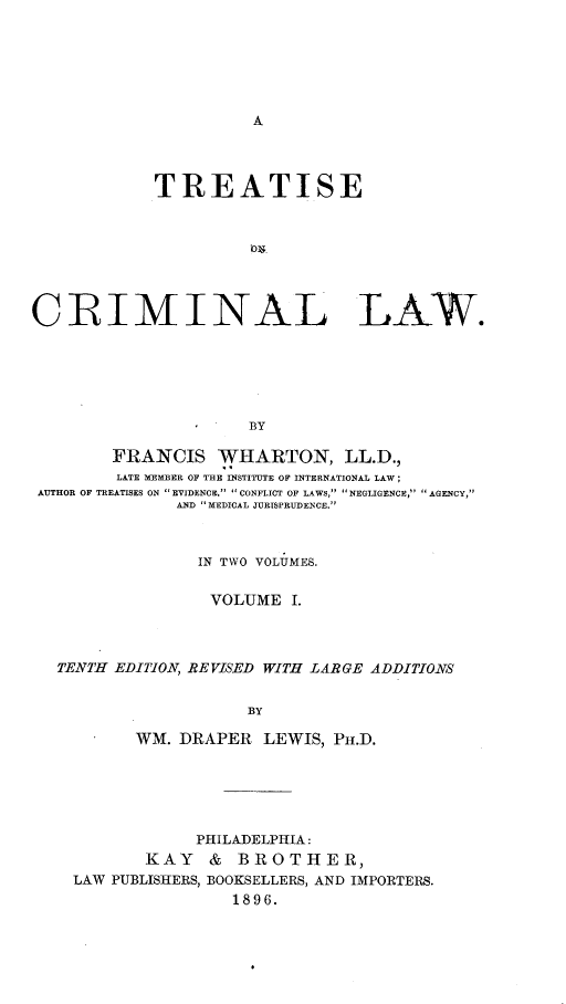 handle is hein.beal/trstecrimlaw0001 and id is 1 raw text is: A

TREATISE
CRIMINAL LAW.
BY
FRANCIS WHARTON, LL.D.,
LATE MEMBER OF THE INSTITUTE OF INTERNATIONAL LAW ;
AUTHOR OF TREATISES ON EVIDENCE. CONFLICT OF LAWS, NEGLIGENCE, AGENCY,
AND MEDICAL JURISPRUDENCE.
IN TWO VOLUMES.
VOLUME I.
TENTH EDITION, REVISED WITH LARGE ADDITIONS
BY
WM. DRAPER LEWIS, PH.D.

PHILADELPHIA:
KAY    &  BROTHER,
LAW PUBLISHERS, BOOKSELLERS, AND IMPORTERS.
1896.


