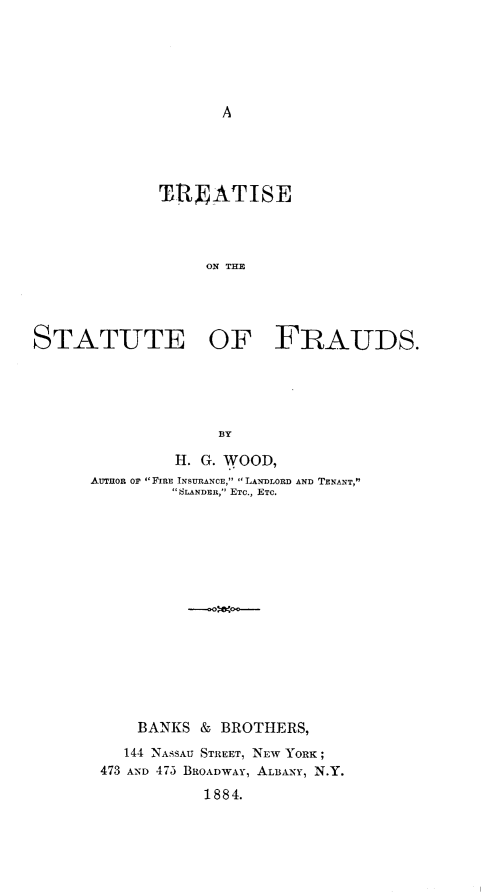 handle is hein.beal/trstfr0001 and id is 1 raw text is: 






A


             TRATISE




                  ON THE




STATUTE OF FRAUDS.


             BY

         H. G. WOOD,
AUTHOR OF FIRE INSURANCE, LANDLORD AND TENANT,
         SLANDER, ETC., ETC.















     BANKS  & BROTHERS,
     144 NASSAU STREET, NEW YORK;
 473 AND 475 BROADWAY, ALBANY, N.Y.
            1884.


