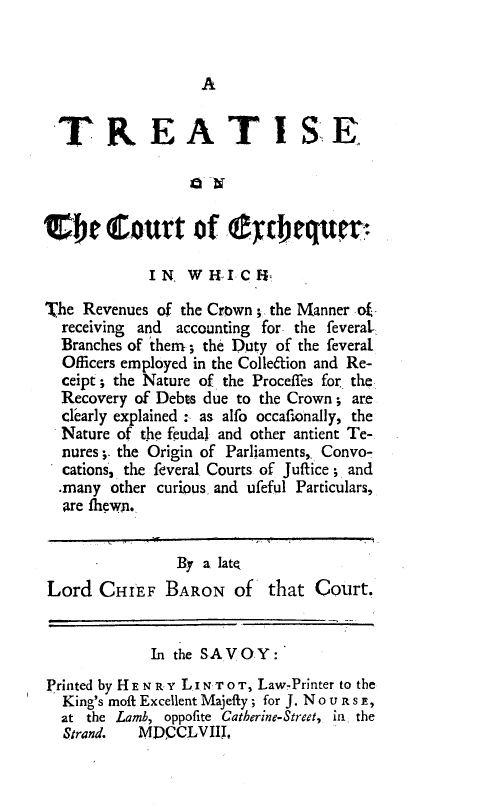 handle is hein.beal/trtcexr0001 and id is 1 raw text is: 


A


TREATISE

                 ON


Vbe (court of Cth~eqixt

             I N, WHIC   W,

The  Revenues of the Crown; the Ijanner o-
  receiving and accounting for the feveral,
  Branches of them; the Duty of the feveral
  Officers employed in the Colleftion and Re-
  ceipt; the Nature of the Proceffes for the
  Recovery of Debts due to the Crown; are
  clearly explained : as alfo occafionally, the
  Nature of the feudal and other antient Te-
  nures ;. the Origin of Parliaments,, Convo-
  cations' the feveral Courts of Juffice; and
  .many other curious, and ufeful Particulars,
  are thewn.


                By a late
Lord   CHIEF  BARON Of that Court.


             In the SAVOY:
Printed by HENR Y LI N TO T, Law7Printer to the
  King's moft Excellent Majefty; for J. NoU RS E,
  at the Lamb, oppofite Catherine-Street, in. the
  Strand.  MD)CCLVIII,


