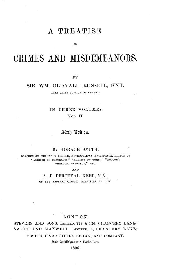 handle is hein.beal/trtcmisd0002 and id is 1 raw text is: 






              A   TREATISE


                       ON



CRIMES AND MISDEMEANORS.



                       BY

     SIR  WM.   OLDNALL RUSSELL, KNT.
               LATE CHIEF JUSTICE OF BENGAL.



               IN THREE   VOLUMES.
                     VOL. II.







               By HORACE   SMITH,
   BENCHER OF THE INNER TEMPLE, METROPOLITAN MAGISTRATE, EDITOR OF
        ADDISON ON CONTRACTS,> ADDISON ON TORTS, ROSCOE'S
                 CRIMrNAL EVIDENCE, ETC.
                       AND
            A. P. PERCEVAL KEEP, M.A.,
          OF THE MIDLAND CIRCUIT, BARRISTER AT LAW.


                    LOND  ON:
STEVENS AND  SONS, LIMITED, 119 & 120, CHANCERY LANE;
SWEET  AND  MAXWELL,   LIMITED, 3, CHANCERY LANE;
     BOSTON, U.S.A.: LITTLE, BROWN, AND COMPANY.
               Labi 13ublisbers atb 33ootsellers.
                       1896.


