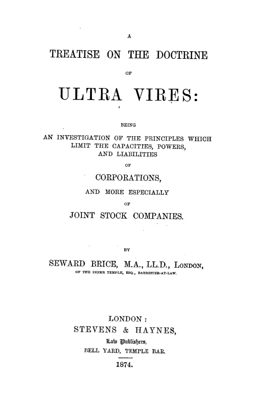 handle is hein.beal/trtdctuv0001 and id is 1 raw text is: 






TREATISE     ON   THE   DOCTRINE

                 OF


   ULTRA VIRES:



                BEING
AN INVESTIGATION OF THE PRINCIPLES WHICH
      LIMIT THE CAPACITIES, POWERS,
            AND LIABILITIES
                 OF

           CORPORATIONS,

         AND MORE ESPECIALLY

                 OF

      JOINT STOCK COMPANIES.




                 ]BY

 SEWARD BRICE, M.A., LL.D., LONDON,
       OF TfE INNER TEMPLE, ESQ., BARRISTER-AT-LAW.






              LONDON:
      STEVENS & HAYNES,


         BELL YARD, TEMPLE BAR.

               1874.


