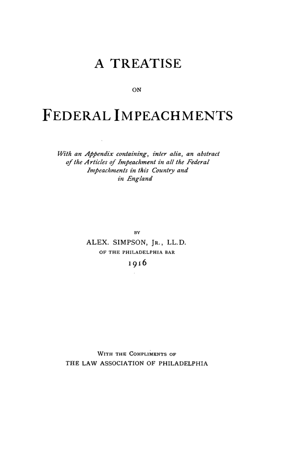 handle is hein.beal/trtfedimp0001 and id is 1 raw text is: A TREATISE
ON
FEDERAL IMPEACHMENTS

With an Appendix containing, inter alia, an abstract
of the Articles of Impeachment in all the Federal
Impeachments in this Country and
in England
BV
ALEX. SIMPSON, JR., LL.D.
OF THE PHILADELPHIA BAR
1916

WITH THE COMPLIMENTS OF
THE LAW ASSOCIATION OF PHILADELPHIA


