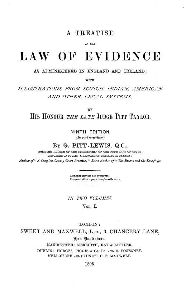 handle is hein.beal/trtlwamdir0001 and id is 1 raw text is: 





                  A   TREATISE

                         ON =H


 LAW OF EVIDENCE

      AS ADMINISTERED  IN ENGLAND  AND  IRELAND;

                         Wrru

ILLUSTRATIONS FROM SCOTCH, INDIAN, AMERICAN
           AND   OTHER   LEGAL   SYSTEMS.


                          BY
     HIS HONOUR   THE  LATE   JUDGE PITT  TAYLOR.


                    NINTH  EDITION
                      (In part re-written)

             By  G. PITT-LEWIS, Q.C.,
       BOMETIME HOLDER OF THE STUDENTSIP OF THE FOUR INNS OF COURT;
           BECORDER OF POOLE; A BENCKER OF THE MEDDLE TEMPLE;
Author of A Complete County Court Practice; Joint Author of  The Insane and the Law, 4c.


                    Longum iter est per prsecepta,
                    Breve et efficax per exempla.-SENECA.



                    IN TWO VOL UMES.

                        VOL. I.



                        LONDON:
 SWEET   AND   MAXWELL, LTD.,   3, CHANCERY LANE,


           MANCHESTER: MEREDITH, RAY & LITTLER.
       DUBLIN: HODGES, FIGGIS & Co. LD. An E. PONSONBY.
           MELBOURNE An SYDNEY: C. F. MAXWELL.

                         1895


