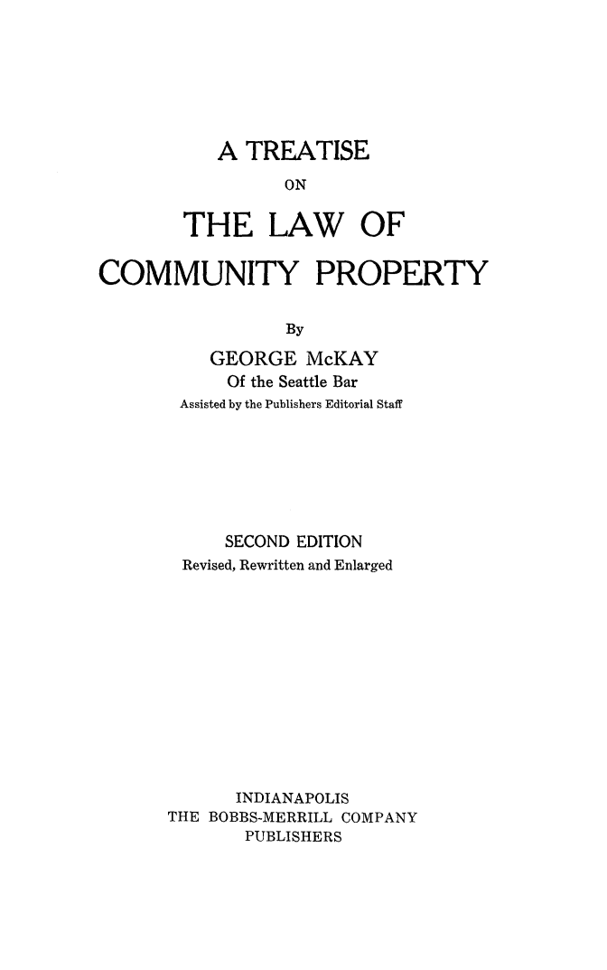 handle is hein.beal/trtlwc0001 and id is 1 raw text is: 








   A  TREATISE

          ON


THE LAW OF


COMMUNITY PROPERTY


                  By

          GEORGE McKAY
            Of the Seattle Bar
        Assisted by the Publishers Editorial Staff








            SECOND EDITION
        Revised, Rewritten and Enlarged













             INDIANAPOLIS
      THE BOBBS-MERRILL COMPANY
              PUBLISHERS


