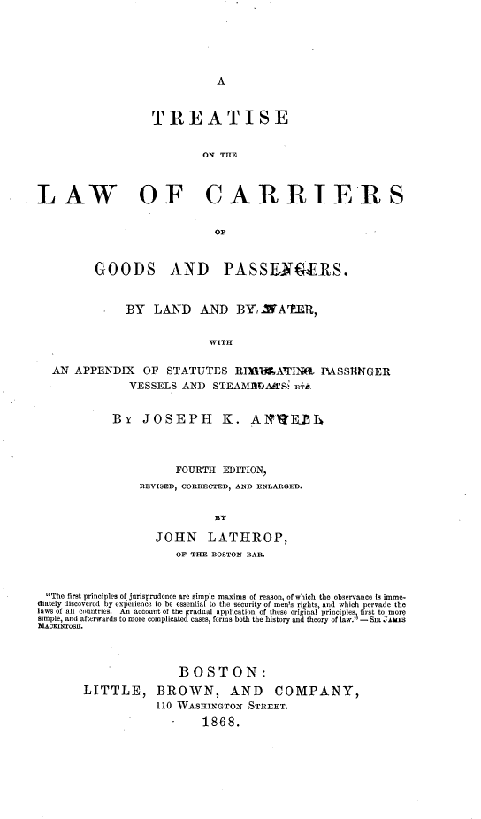 handle is hein.beal/trtlwcgopawt0001 and id is 1 raw text is: 






A


                   TREATISE


                           ON THE



LAW OF CARRIERS


                             OF



         GOODS AND PASSENGERS.



               BY  LAND    AND   BY,.MA'ER,


                            WITH


  AN  APPENDIX   OF  STATUTES   RTAILATINf PASSRNGER
               VESSELS  AND  STEAMAK      E+f&


            By   JOSEPH       K.   AgEP~h




                       FOURTH EDITION,
                 REVISED, CORRECTED, AND ENLARGED.


                             BY

                   JOHN LATHROP,
                       OF THE BOSTON BAR.



 The first principles of jurisprudence are simple maxims of reason, of which the observance Is imme-
 diately discovered by experience to be essential to the security of men's rights, and which pervade the
 laws of all countries.  An account of the gradual application of these original principles, first to more
 simple, and afterwards to more complicated cases, forms both the history and theory of law. - Sma JAMES
 31ACKINIosu.




                       BOSTON:
        LITTLE, BROWN, AND COMPANY,
                   110 WASHINGTON  STREET.
                           1868.


