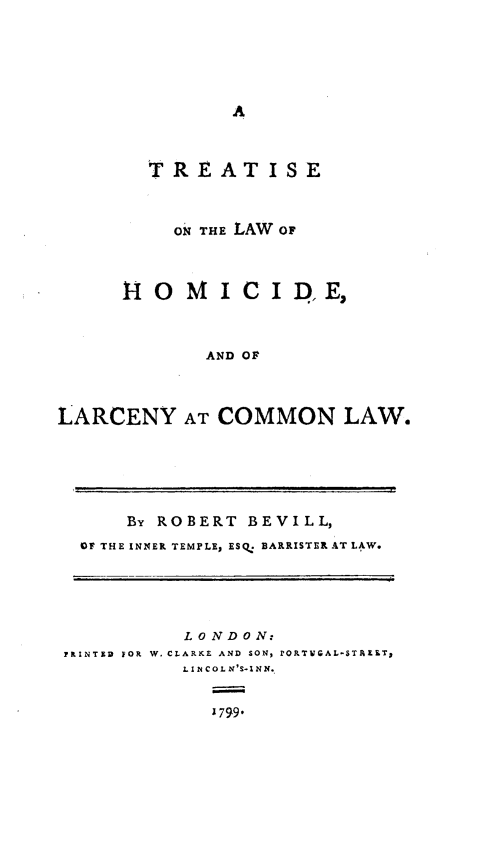 handle is hein.beal/trtlwhmc0001 and id is 1 raw text is: 





A


        TREATISE



          ON THE LAW OF



      110  MICI D,E,



             AND OF



LARCENY AT COMMON LAW.


      By ROBERT BEVILL,
 OF THE INNER TEMPLE, ESQ. BARRISTER AT LAW.





          LONDON:
FRINTER FOR W. CLARKE AND SON, FORTUGAL-STALT,
          LINCOLN'S-INN.


             1799.



