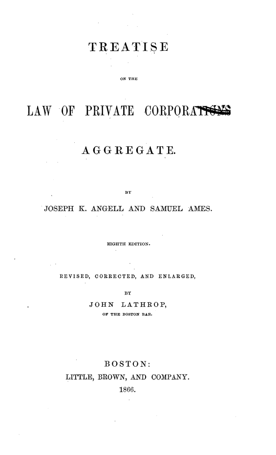 handle is hein.beal/trtlwpragg0001 and id is 1 raw text is: 




           TREATISE



                 ON THE



LAW   OF  PRIVATE CORPORAW


       AGGREGATE.




              BY

JOSEPH K. ANGELL AND SAMUEL AMES.


        EIGHTH EDITION.



REVISED, CORRECTED, AND ENLARGED,

            BY
     JOHN  LATHROP,
        OF THE BOSTON BAR.






        BOSTON:
 LITTLE, BROWN, AND COMPANY.
           1866.


