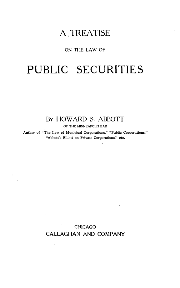 handle is hein.beal/trtlwpsc0001 and id is 1 raw text is: 





            A .TREATISE


              ON THE LAW OF



 PUBLIC SECURITIES








        By HOWARD S. ABBOTT
              OF THE MINNEAPOLIS BAR
Author of The Law of Municipal Corporations, Public Corporations,
        Abbott's Elliott on Private Corporations, etc.

















                 CHICAGO
        CALLAGHAN AND COMPANY


