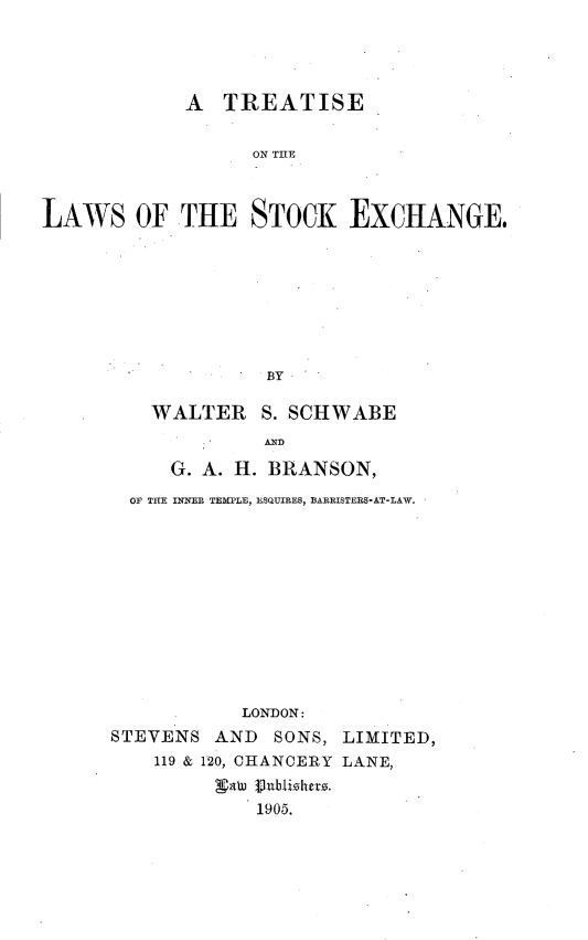 handle is hein.beal/trtlwstke0001 and id is 1 raw text is: 




            A   TREATISE


                  ON THlE



LAWS OF THE STOCK EXCHANGE.








                   BY


   WALTER S.   SCHWABE
             AND

     G. A. H. BRANSON,
  OF THE INNER TEMPLE, ESQUIRES, BARRISTERS-AT-LAW.












           LONDON:
STEVENS  AND  SONS, LIMITED,
    119 & 120, CHANCERY LANE,


            1905.


