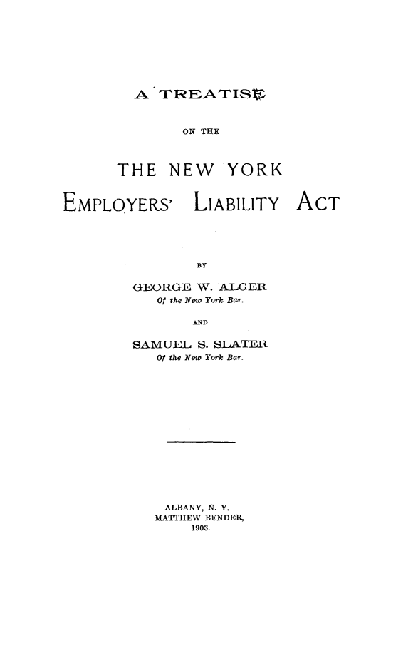 handle is hein.beal/trtnyela0001 and id is 1 raw text is: 









-A T-RPEATIl~lF


ON THE


THE   NEW


YORK


EMPLOYERS' LIABILITY ACT





                BY

        GEORGE  W. ALGER
           Of the New York Bar.

                AND


        SAMUEL  S. SLATER
           Of the New York Bar.


ALBANY, N. Y.
MATTHEW BENDER,
    1903.


