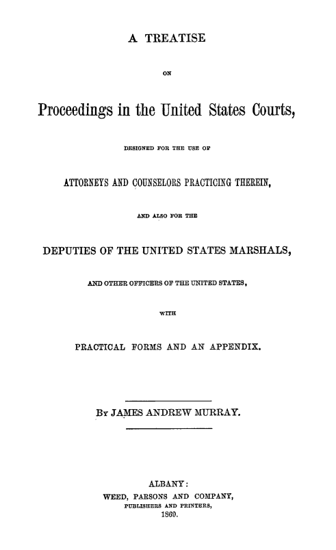 handle is hein.beal/trtprusc0001 and id is 1 raw text is: 



                 A  TREATISE



                       ON




Proceedings in the United States Courts,



                DESIGNED FOR THE USE OF



     ATTORNEYS AND COUNSELORS PRACTICING THEREIN,



                  AND ALSO FOR THE



 DEPUTIES  OF  THE UNITED   STATES MARSHALS,



         AND OTHER OFFICERS OF THE UNITED STATES,


                      WITH



       PRACTICAL FORMS  AND AN  APPENDIX.







           By JAMES ANDREW   MURRAY.







                    ALBANY:
            WEED, PARSONS AND COMPANY,
                PUBLISHERS AND PRINTERS,
                       1869.



