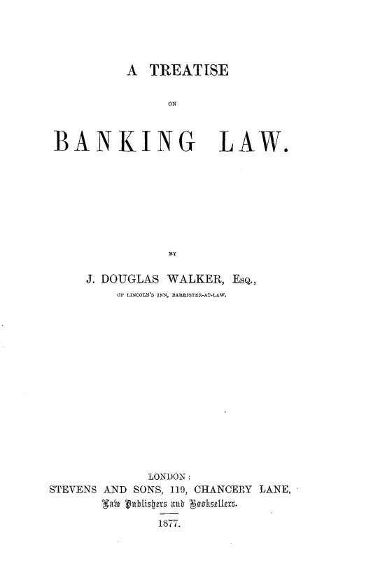 handle is hein.beal/trtsbklw0001 and id is 1 raw text is: 




A  TREATISE


ON


BANKING


LAW.


     J. DOUGLAS WALKER, EsQ.,
         OF LINCOLN'S INN, BARRISTER-AT-LAW.















             LONDON:
STEVENS AND SONS, 119, CHANCERY LANE,


              1877.


