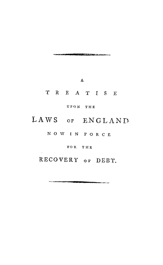 handle is hein.beal/trtuponlws0001 and id is 1 raw text is: 













      A

TREATIS E

    UPON THE


LAWS  or

   NOW IN


ENGLAND


FORCE


FOR THE


RECOVERY


op DEBT.


