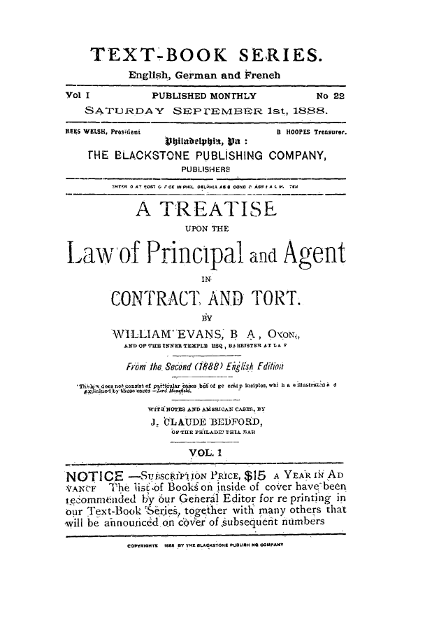handle is hein.beal/trupolpact0001 and id is 1 raw text is: TEXT-BOOK SERIES.
English, German and Freneh
Vol I           PUBLISHED MONrHLY             No 22
SATURDAY       SEPrEMBER 1st, 1888.
REES WELSH, Prosrideni                 B  HOOPES Treasurer.
11bitabelphis, va :
HE BLACKSTONE PUBUSHING COMPANY,
PUBLISHERS
INTER 0 AT 409S  0 F CE IN PHIL OEL2H(A AS 8 0040 0 ASS f A  . K  7tH
A TREATISE
UPON THE
Law of Principal and Aoent
IN
CONTRACT AND TORT.
BY
WILLIAM' EVANS, B A, OxoN.,
AND OP T1E INNER TXPL ISQ, BARTSTER AT tAV
From the Second (188) Enjfh Fditiod
Th*lib  does not consist of pa lcular cases but of ge eral p inciples, wbi h a e llustraLd A d
xalyerl by those cmaes -lord anSfl d.
WITEi OTES AND AMBERICAN, CASE, BY
J. tLAUDE BEDFORD,
O THE PHILADr THIA YIAR
VOL. 1
NOTICE -SOscRfPjoN PRICE, $15 A YEAR i AD
'ANCF   The lis of Bookson inside of co'rer have-been
secommended by our General Editor for re printing in
our Text-Book   e      together with many others that
will be ahnouiced on  cbver of jubsequieht nmbers
COPYRIGHTE 188 BY TME ALACKSTONB PUBLItH NO COMPANY


