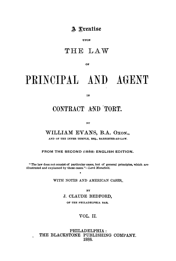 handle is hein.beal/trupolpact0002 and id is 1 raw text is: UPON
THE LAW
OF
PRINCIPAL ANI AGENT
CONTRACT kND TORT.
BY
WILLIAM EVANS, B.A. Oxox.,
AND OF THE INNER TEMPLE, ESQ., BARRISTER-AT-LAW.
FROM THE SECOND (1888) ENGLISH EDITION.
The law does not consist of particular cases, but of general principles, which. are
illustrated and explained by those cases.-Lord Mansfield.
WITH NOTES AND AMERICAN CASES,,
BY
J. CLAUDE BEDFORD,
OF THE PHILADELPHIA BAR.
VOL. II.

PHILADELPHIA:
THE BLACKSTONE PUBLISHING COMPANY.
1888.

A Treatise



