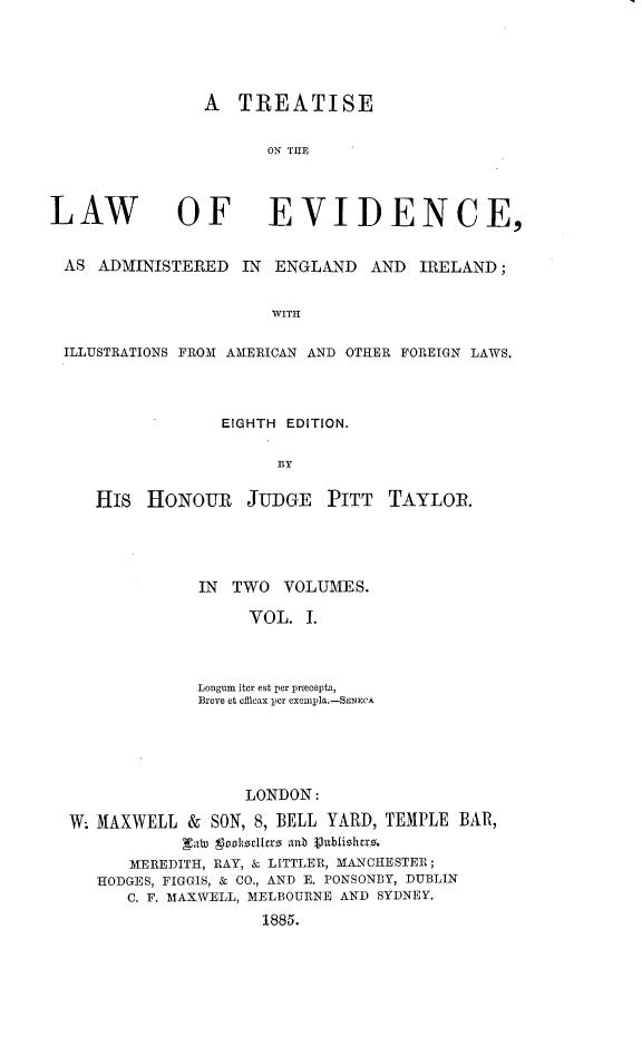 handle is hein.beal/trwevidai0001 and id is 1 raw text is: 




A TREATISE

       ON THE


LAW


OF EVIDENCE,


AS ADMINISTERED IN ENGLAND AND IRELAND;

                      WITH

ILLUSTRATIONS FROM AMERICAN AND OTHER FOREIGN LAWS.


             EIGHTH EDITION.

                   BY

His HONOUR JUDGE PITT TAYLOR.


             IN TWO VOLUMES.

                   VOL. 1.



             Longum iter est per prmcepta,
             Breve et efficax per eXOnlpla.-SENECA





                  LONDON:
W; MAXWELL & SON, 8, BELL YARD, TEMPLE BAR,
            NaW 9oohoclfrro an-b Vutblishcro.
      MEREDITH, RAY, & LITTLER, MANCHESTER;
   HODGES, FIGGIS, & CO., AND E. PONSONBY, DUBLIN
      C. F. MAXWELL, MELBOURNE AND SYDNEY.
                    1885.


