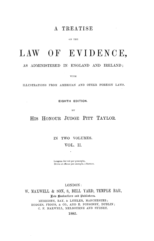 handle is hein.beal/trwevidai0002 and id is 1 raw text is: 






A TREATISE

       ON THE


LAW


OF EVIDENCE,


AS ADMINISTERED IN. ENGLAND AND IRELAND;


                     WITi

ILLUSTRATIONS FROM AMERICAN AND OTHER FOREIGN LAWS.


EIGHTH EDITION.

      BY


His HONOUR JUDGE PITT


TAYLOR.


             IN  TWO  VOLUMES.

                  VOL. II.



             Lonugin iter est per pracepta,
             Breve et effivax per exempla.-SENeCA.





                  LONDON:

W. M1AXWELL & SON, 8, BELL YARD, TEMPLE BAR,
            Lkali   onkzcIlEr5 altb juhblishcre.
      MEREDITH, RAY, S- LITTLER, MANCHESTER;
   HODGES, FIGGIS, & CO., AND E. PONSONBY, DUBLIN;
      C. F. MAXWELL, MELBOURNE AND SYDNEY.
                    1885.


