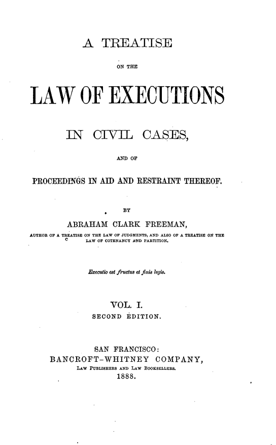 handle is hein.beal/trwexcuv0001 and id is 1 raw text is: 




            A   TREATISE

                   ON THE



LAW OF EXECUTIONS


I1N   CIVIL


CASES,


AND OF


PROCEEDINGS  IN AID AND RESTRAINT THEREOF.


                     BY

        ABRAHAM   CLARK   FREEMAN,
AUTHOR OF A TREATISE ON THE LAW OF JUDGMENTS, AND ALSO OF A TREATISE ON THE
        C   LAW OF COTENANCY AND PARTITION.



             Executio est fructus et finis legi.



                  VOL.  I.
              SECOND EDITION.


          SAN FRANCISCO:
BANCROFT-WHITNEY COMPANY,
      LAW PUBLISHERS AND LAW BOOKSELLERS.
               1888.


