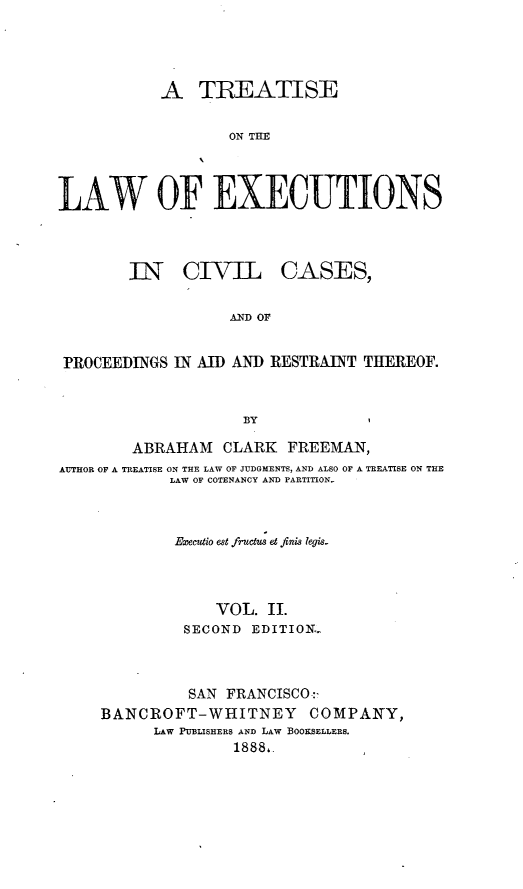 handle is hein.beal/trwexcuv0002 and id is 1 raw text is: 




           A TREATISE

                   ON THE



LAW OF EXECUTIONS


        IN CIVIL CASES,


                   AND OF


PROCEEDINGS  IN AID AND RESTRAINT THEREOF.


                     BY

        ABRAHAM   CLARK   FREEMAN,
AUTHOR OF A TREATISE ON THE LAW OF JUDGMENTS, AND ALSO OF A TREATISE ON THE
            LAW OF COTENANCY AND PARTITION.



            Executio est fructus et finis legis.



                  VOL. II.
              SECOND  EDITION.



              SAN  FRANCISCO:
     BANCROFT-WHITNEY COMPANY,
           LAW PUBLISHERS AND LAW BOOKSELLEES.
                    18881.


