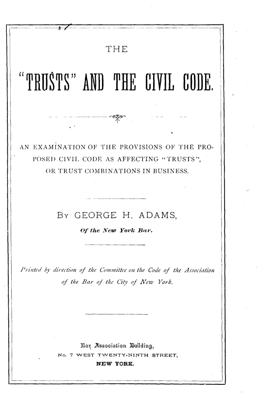 handle is hein.beal/tsadtclcd0001 and id is 1 raw text is: 





                     THE





TRUSTS AND THE CIVIL CODE.








AN EXAMINATION  OF THE  PROVISIONS OF THE PRO-

   POSED CIVIL CODE  AS AFFECTING TRUSTS,

      OR TRUST  COMBINATIONS IN BUSINESS.






         BY  GEORGE H. ADAMS,

               Of the New York Batr.





Printed by direction of the Committee on the Code of the Association

          of the Bar of the City of New York.









               Bar Association Building,
         No. 7 WEST TWENTY-NINTH STREET,
                  NEW  YORK.


