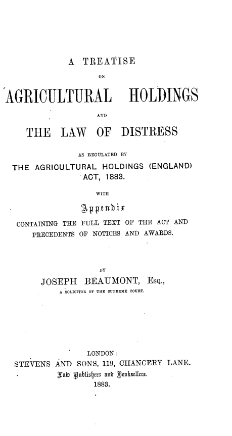 handle is hein.beal/tsalhslwds0001 and id is 1 raw text is: 






             A  TREATISE

                   ON


AGRICULTURAL HOLDINGS

                   AND

     THE LAW       OF   DISTRESS

               AS REGULATED BY

  THE AGRICULTURAL  HOLDINGS  (ENGLAND)
                ACT, 1883.

                   WITH



   CONTAINING THE FULL TEXT OF THE ACT AND
      PRECEDENTS OF NOTICES AND AWARDS.


                 BY

     JOSEPH   BEAUMONT, EsQ.,
         A SOLICITOR OF THE SUPREME COURT.







               LONDON:
STEVENS AND  SONS, 119, CHANCERY LANE.
         Tabn vubtisttrz ash gnoakstlrrs.
                1883.


