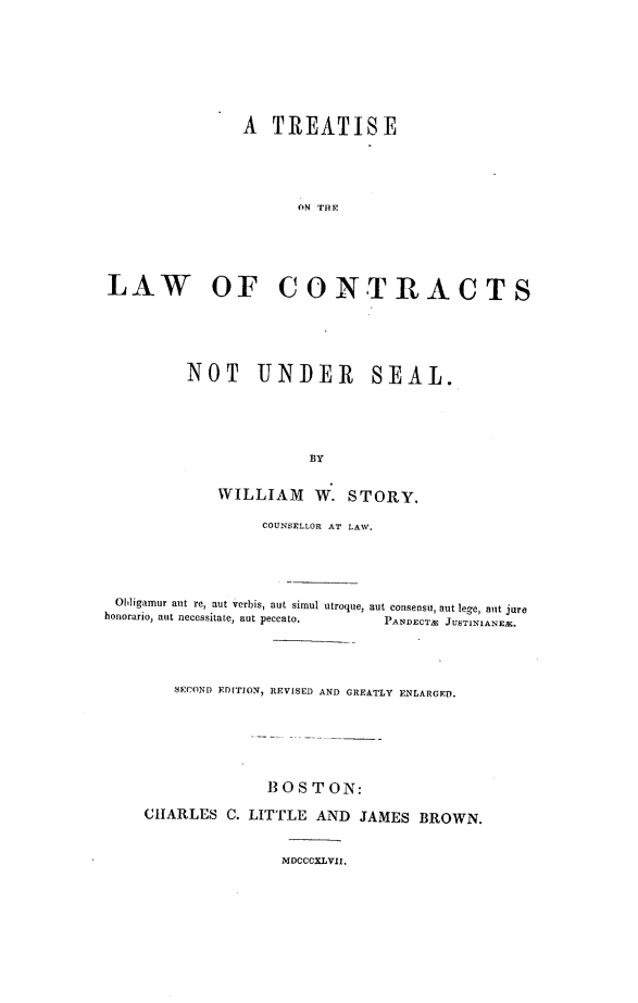 handle is hein.beal/tseotelw0001 and id is 1 raw text is: 









                A  TREATISE





                      ON THE






LAW OF CONTRACTS


NOT UNDER SEAL.






              BY


    WILLIAM W. STORY,


                  COUNSELLOR AT LAW.





 Obhligamur ant re, aut verbis, aut simul utroque, aut consensu, aut lege, aut jure
honorario, aut necessitate, aut peccato.       PANDECTM JUSTINIANEM.





        SECOND ED[TION, REVISED AND GREATLY ENLARGED.







                   B 0 S T ON:

     CHARLES  C. LITTLE AND  JAMES  BROWN.



                    MDCCCXLVII.



