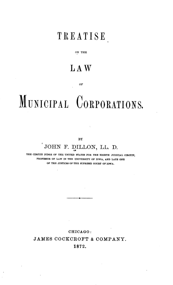handle is hein.beal/tseotelwomlc0001 and id is 1 raw text is: TREATISE
ON THE
LAW
OF
MUNICIPAL CORPORATIONS.
BY
JOHN F. DILLON, LL. D.
THE CIRCUIT JUDGE OF THE UNITED STATES FOR THE EIGHTH JUDICIAL CIRCUIT,
PROFESSOR OF LAW IN THE UNIVERSITY OF IOWA, AND LATE ONE
OF THE JUSTICES OF THE SUPREME COURT OF IOWA.

CHICAGO:
JAMES COCKCROFT & COMPANY.
1872.


