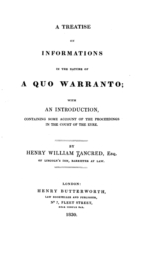 handle is hein.beal/tsisntqowt0001 and id is 1 raw text is: 






     A TREATISE


          ON



INFORMATIONS


            IN THE NATURE OF



A   QUO WARRANTO;



                WITH


        AN  INTRODUCTION,

 CONTAINING SOME ACCOUNT OF THE PROCEEDINGS
        IN THE COURT OF THE EYRE.





                BY

  HENRY  WILLIAM   TANCRED,  EsQ.
                   IT
      OF LINCOLN'S INN, BARRISTER AT LAW.


         LONDON:

HENRY   BUTTERWORTH,
   LAW BOOKSELLER AND PUBLISHER,
   No 7, FLEET STREET,
       NEAR TEMPLE BAR.

          1830.


