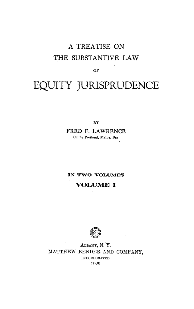 handle is hein.beal/tsleqj0001 and id is 1 raw text is: 






         A TREATISE ON

     THE SUBSTANTIVE LAW

               OF


EQUITY JURISPRUDENCE





               BY


     FRED F. LAWRENCE
     Of the Portland, Maine, Bar





     IN TWO VOLUMES

       VOLUME I









       ALBANY, N. Y.
MATTHEW BENDER AND COMPANY,
        INCORPORATED
           1929


