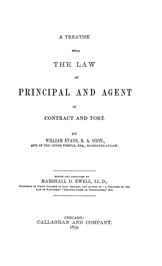 handle is hein.beal/tslpragcor0001 and id is 1 raw text is: 







A TREATISE


              THE LAW


                       OF



PRINCIPAL AND AGENT


                      IN


     CONTRACT AND TORT.



                BY

      WILLIAM EVANS, B. A. OXON.,
AND OF THE INNER TEMPLE, ESQ., BARRISTER-AT-LAW.


              EDITED AND ANNOTATED BY
         MARSHALL   D. EWELL, LL. D.,
PROFESSOn IN UNION COLLEGE OF LAW, CHICAGO, AND AUTHOR OF A TREATISE ON THE
       LAW OF FIXTURES,  LEADING CASES ON DISABILITIES, ETC.






                  CHICAGO:
       CALLAGHAN AND COMPANY.
                     1879.


